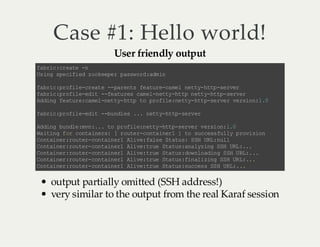 Case #1: Hello world!
User friendly output

f bi :r ae a rc c et n
U ig se ii dz o ep rp sw r :d i
s n p cf e ok ee as od am n
f bi :r fl -r a e- pr ns f au ec ml nt y ht -e vr
a rc p oi ec et - a et e tr -a e e t- tp s re
f bi :r fl -d t -f au e cm ln ty h t n t yh t- ev r
a rc p oi ee i -e t rs a e- et -t p et -t p sr e
A dn f au ec ml nt y ht t po ie n ty ht -e v rv ri n1 0
d ig e tr :a e -e t- tp o r fl :e t- t ps re e so : .
f bi :r fl -d t -b nl s. . nt yh t- ev r
a rc p oi ee i -u d e . et -t p sr e
A dn b nl :v :. t p oi en ty ht - ev rv ri n 10
d ig u de mn . . o r fl : et -t ps re es o: .
W ii gf rc na n r: [r ue - ot ie 1] t sc es u l p oi i n
a tn o ot ie s
ot rc na nr
o u cs fl y rv so
C na nr ru e- o ti e1 Ai e fl eS au :S H UL nl
o ti e :o tr cn an r l v: as t t s S R: u l
C na nr ru e- o ti e1 Ai e tu Sa u :n lz n SH UL ..
o ti e :o tr cn an r l v: re t ts aa y ig S R :.
C na nr ru e- o ti e1 Ai e tu Sa u :o no dn S HU L. .
o ti e :o tr cn an r l v: re t ts dw l ai g S R: .
C na nr ru e- o ti e1 Ai e tu Sa u :i ai ig S HU L. .
o ti e :o tr cn an r l v: re t ts fn l zn S R :.
C na nr ru e- o ti e1 Ai e tu Sa u :u cs S HU L. .
o ti e :o tr cn an r l v: re t ts sc e s S R: .

output partially omitted (SSH address!)
very similar to the output from the real Karaf session

 