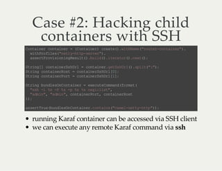 Case #2: Hacking child
containers with SSH
C na nr cn an r =( ot ie ) ce t( .i ha e "o tr cn an r )
o ti e o ti e
C n an r ra e) w tN m(ru e -o ti e" .
wt Po ie (n t yh t- ev r)
ih r fl s" et -t p sr e".
as rP oi in n Rs l( .u l (. tr tr)n x(;
se t rv so ig eu t )b id ) i ea o ( . et )
S rn [ cn an rs Ul = cn an rg ts U l) sl t" ";
t ig ] ot ie S hr
ot i e. eS hr ( . p i( :)
S rn c na nr ot =c n an rs Ul 0;
t ig o ti eH s
ot ie S hr []
S rn c na nr ot =c n an rs Ul 1;
t ig o ti eP r
ot ie S hr []
S rn b nl sn ot ie = ee u eo mn (o mt
t ig u de OC n an r
x ct Cm ad f ra (
"s - % - % - % % og : it ,
sh l s P s p s s s il s"
"d i" " di " cn an ro t cn an r ot
am n , a mn , ot i eP r, o ti eH s
);
)
a sr Tu (u de O Cn an rc n an(c ml nt y ht ")
s et r eb nl sn ot i e. ot is "a e -e t- tp );

running Karaf container can be accessed via SSH client
we can execute any remote Karaf command via ssh

 