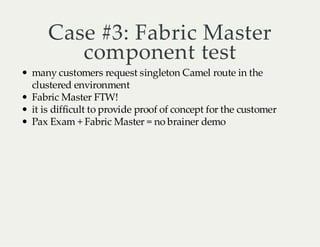 Case #3: Fabric Master
component test

many customers request singleton Camel route in the
clustered environment
Fabric Master FTW!
it is difficult to provide proof of concept for the customer
Pax Exam + Fabric Master = no brainer demo

 