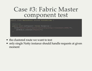 Case #3: Fabric Master
component test
p bi c as Ms eR ue e tn sR ue ul e {
u lc l s at r ot x ed ot Bi dr
@v ri e
Oe r d
pb i vi cn i ue ) t rw E cp in {
ul c od o fg r( ho s xe to
f o(ms e: e t- at rn t yh t: tp /l c lo t1 01 " .
r m"a tr nt ym s e: et -t ph t :/ oa hs : 88 / )
st oy )c n tn (m se " ;
e Bd (. os at " at r)
}
}

the clustered route we want to test
only single Netty instance should handle requests at given
moment

 