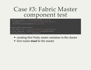 Case #3: Fabric Master
component test
C na nr ms e =C na n ru le .r ae )
o ti e a tr
ot ie Bi d rc et (.
wt Nm (m se ".i hr fl s "a tr nt y )
ih a e" at r)wt P oi e (ms e- e t" .
as rP oi in n Rs l( .u l (;
se t rv so ig eu t )b id )
I pt te mi pt t em =
n uS r a nu Sr a
nw UL "t p/ l cl ot 10 1 ". pn te m)
e R (h t: /o ah s :8 8/ )o eS r a( ;
S rn r so s = I Ui st Sr n(n uS ra )
t ig e pn e
O tl . ot igip tt e m ;
a sr Eu l( ms e " r s os )
s et q as "a tr , ep ne ;

creating first Netty router container in the cluster
first router must be the master

 