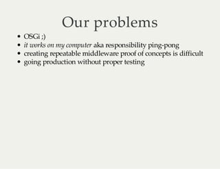 Our problems

OSGi ;)
it works on my computer aka responsibility ping-pong
creating repeatable middleware proof of concepts is difficult
going production without proper testing

 