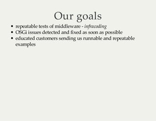 Our goals
repeatable tests of middleware - infracoding
OSGi issues detected and fixed as soon as possible
educated customers sending us runnable and repeatable
examples

 