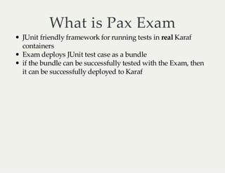 What is Pax Exam

JUnit friendly framework for running tests in real Karaf
containers
Exam deploys JUnit test case as a bundle
if the bundle can be successfully tested with the Exam, then
it can be successfully deployed to Karaf

 