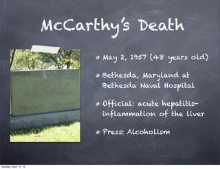 McCarthy’s Death
                             May 2, 1957 (48 years old)

                             Bethesda, Maryland at
                             Bethesda Naval Hospital

                             Official: acute hepatitis-
                             inflammation of the liver

                             Press: Alcoholism



Sunday, April 15, 12
 