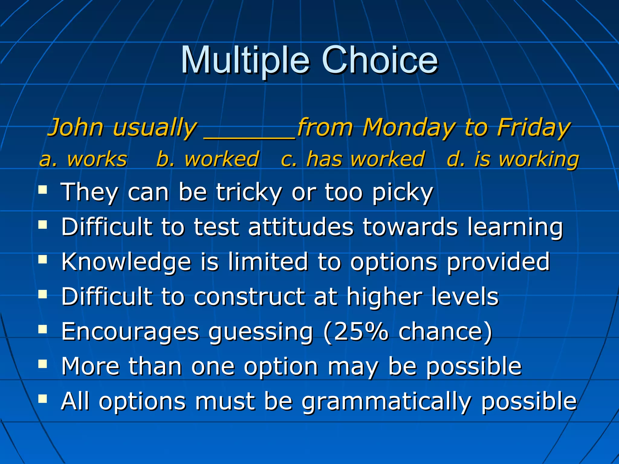 Multiple ChoiceMultiple Choice
John usually ______from Monday to FridayJohn usually ______from Monday to Friday
a. works b. worked c. has worked d. is workinga. works b. worked c. has worked d. is working
 They can be tricky or too pickyThey can be tricky or too picky
 Difficult to test attitudes towards learningDifficult to test attitudes towards learning
 Knowledge is limited to options providedKnowledge is limited to options provided
 Difficult to construct at higher levelsDifficult to construct at higher levels
 Encourages guessing (25% chance)Encourages guessing (25% chance)
 More than one option may be possibleMore than one option may be possible
 All options must be grammatically possibleAll options must be grammatically possible
 