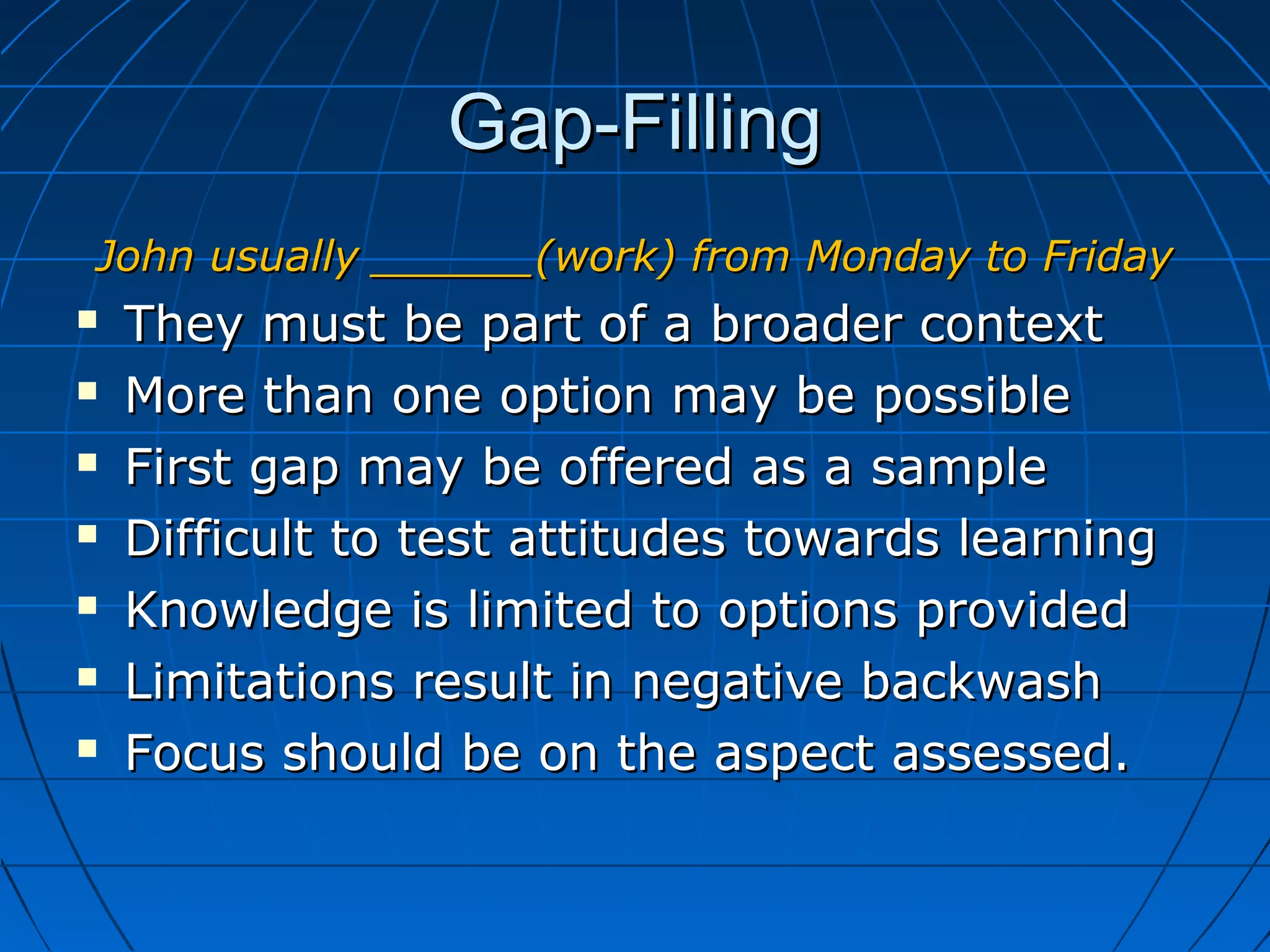 Gap-FillingGap-Filling
John usually ______(work) from Monday to FridayJohn usually ______(work) from Monday to Friday
 They must be part of a broader contextThey must be part of a broader context
 More than one option may be possibleMore than one option may be possible
 First gap may be offered as a sampleFirst gap may be offered as a sample
 Difficult to test attitudes towards learningDifficult to test attitudes towards learning
 Knowledge is limited to options providedKnowledge is limited to options provided
 Limitations result in negative backwashLimitations result in negative backwash
 Focus should be on the aspect assessed.Focus should be on the aspect assessed.
 