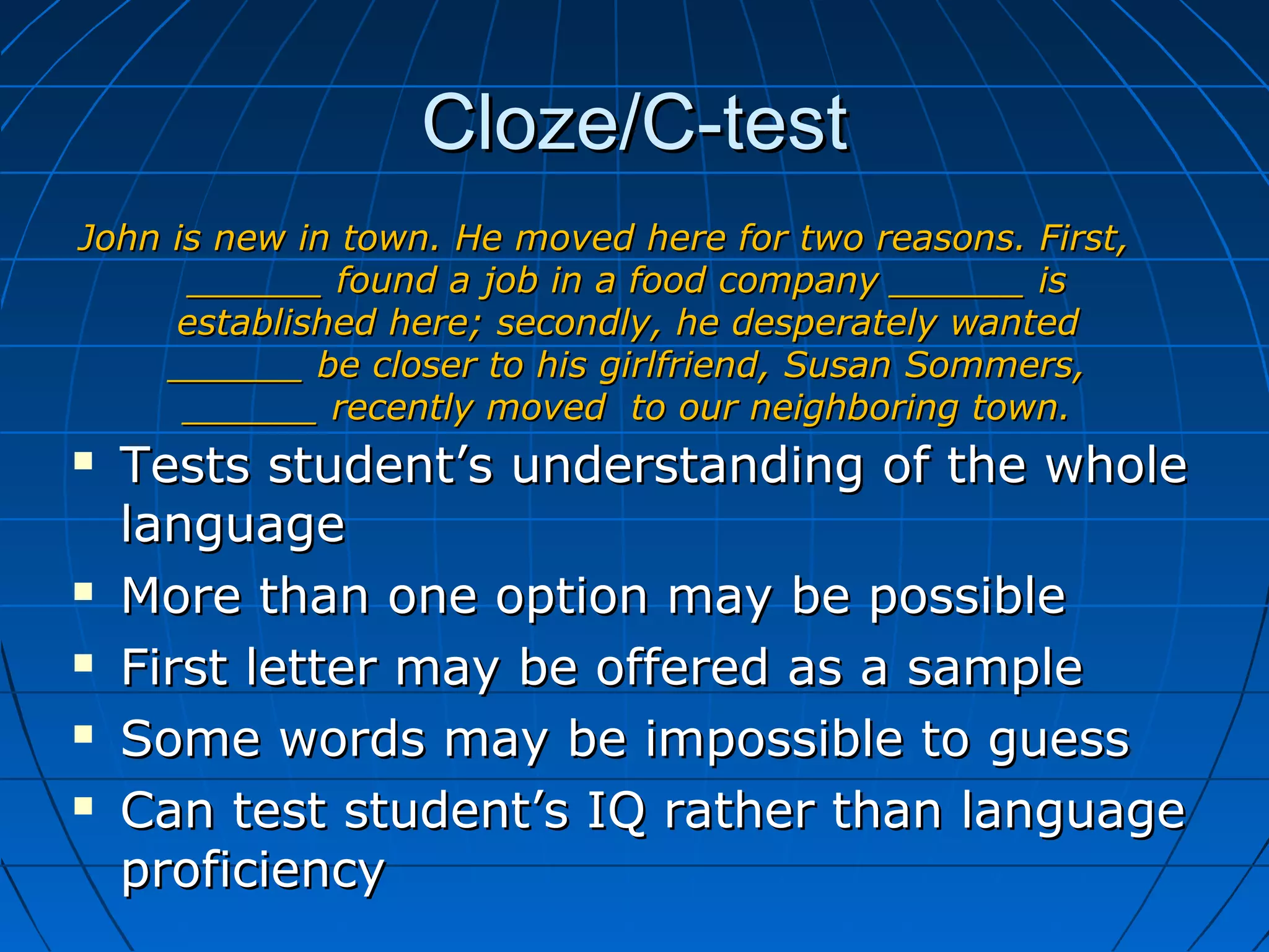 Cloze/C-testCloze/C-test
 Tests student’s understanding of the wholeTests student’s understanding of the whole
languagelanguage
 More than one option may be possibleMore than one option may be possible
 First letter may be offered as a sampleFirst letter may be offered as a sample
 Some words may be impossible to guessSome words may be impossible to guess
 Can test student’s IQ rather than languageCan test student’s IQ rather than language
proficiencyproficiency
John is new in town. He moved here for two reasons. First,John is new in town. He moved here for two reasons. First,
______ found a job in a food company ______ is______ found a job in a food company ______ is
established here; secondly, he desperately wantedestablished here; secondly, he desperately wanted
______ be closer to his girlfriend, Susan Sommers,______ be closer to his girlfriend, Susan Sommers,
______ recently moved to our neighboring town.______ recently moved to our neighboring town.
 
