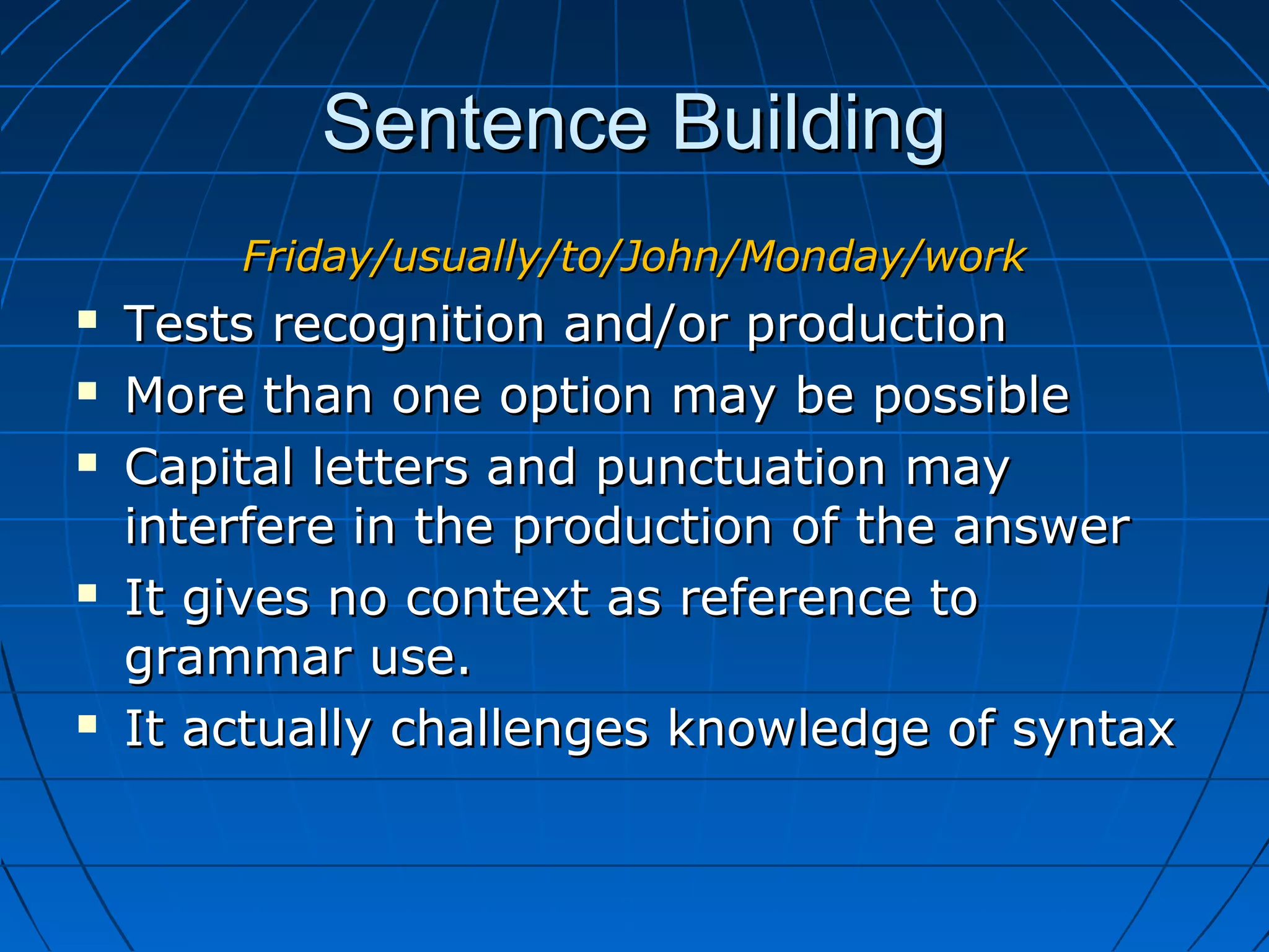 Sentence BuildingSentence Building
Friday/usually/to/John/Monday/workFriday/usually/to/John/Monday/work
 Tests recognition and/or productionTests recognition and/or production
 More than one option may be possibleMore than one option may be possible
 Capital letters and punctuation mayCapital letters and punctuation may
interfere in the production of the answerinterfere in the production of the answer
 It gives no context as reference toIt gives no context as reference to
grammar use.grammar use.
 It actually challenges knowledge of syntaxIt actually challenges knowledge of syntax
 