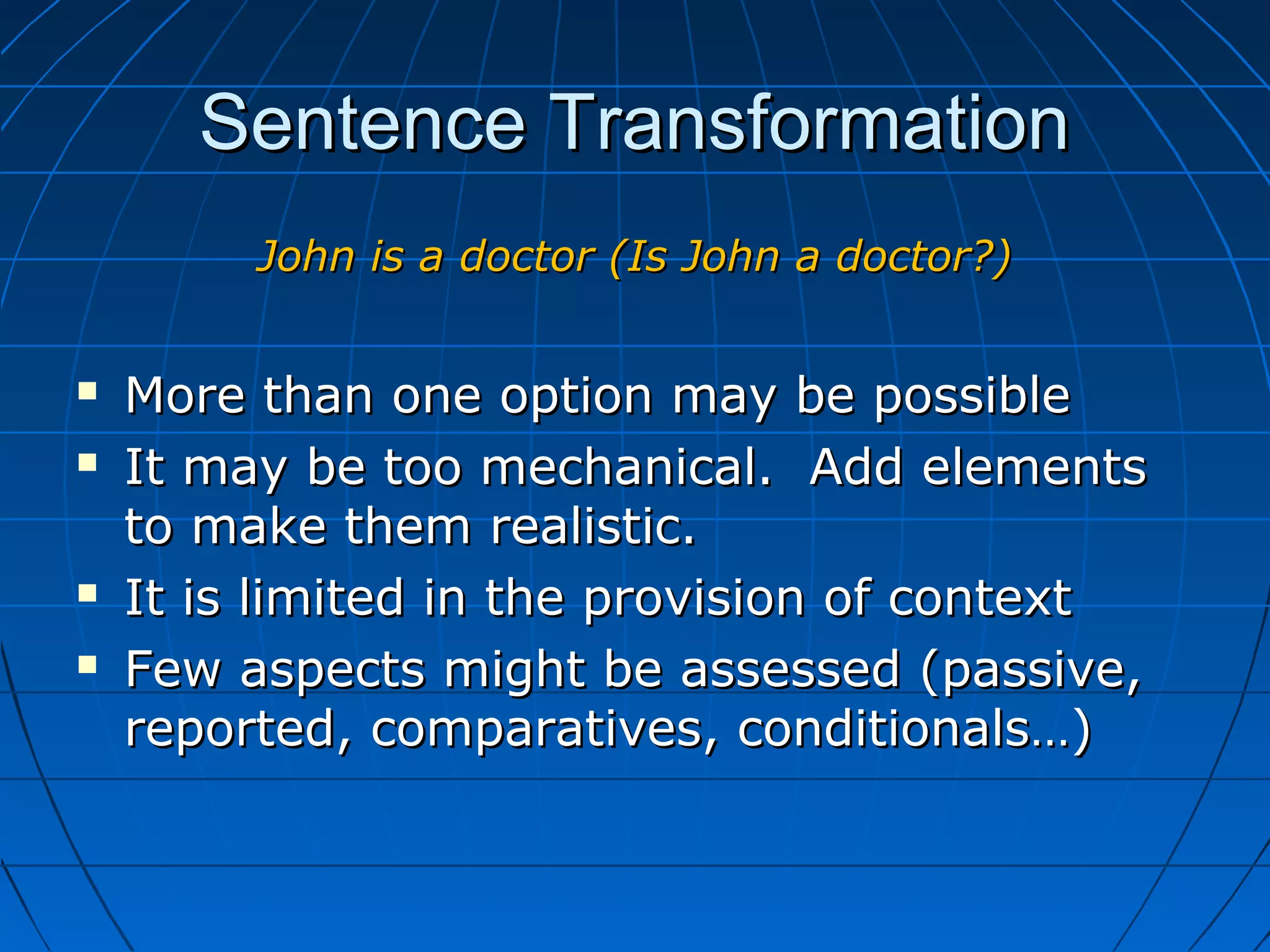 Sentence TransformationSentence Transformation
John is a doctor (Is John a doctor?)John is a doctor (Is John a doctor?)
 More than one option may be possibleMore than one option may be possible
 It may be too mechanical. Add elementsIt may be too mechanical. Add elements
to make them realistic.to make them realistic.
 It is limited in the provision of contextIt is limited in the provision of context
 Few aspects might be assessed (passive,Few aspects might be assessed (passive,
reported, comparatives, conditionals…)reported, comparatives, conditionals…)
 