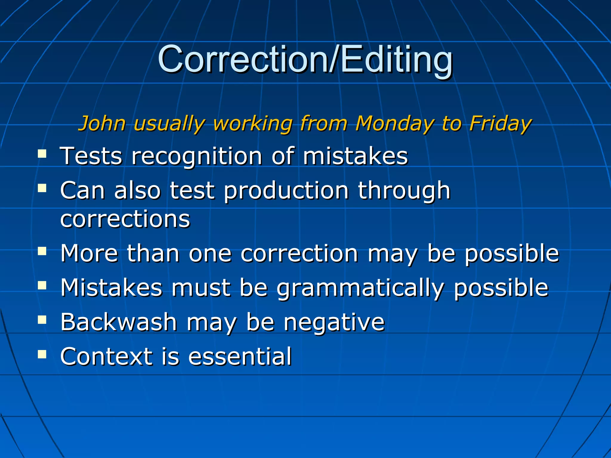 Correction/EditingCorrection/Editing
John usually working from Monday to FridayJohn usually working from Monday to Friday
 Tests recognition of mistakesTests recognition of mistakes
 Can also test production throughCan also test production through
correctionscorrections
 More than one correction may be possibleMore than one correction may be possible
 Mistakes must be grammatically possibleMistakes must be grammatically possible
 Backwash may be negativeBackwash may be negative
 Context is essentialContext is essential
 