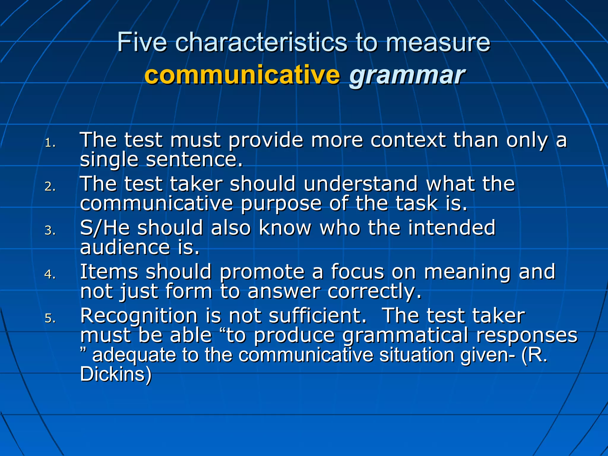Five characteristics to measureFive characteristics to measure
communicativecommunicative grammargrammar
1.1. The test must provide more context than only aThe test must provide more context than only a
single sentence.single sentence.
2.2. The test taker should understand what theThe test taker should understand what the
communicative purpose of the task is.communicative purpose of the task is.
3.3. S/He should also know who the intendedS/He should also know who the intended
audience is.audience is.
4.4. Items should promote a focus on meaning andItems should promote a focus on meaning and
not just form to answer correctly.not just form to answer correctly.
5.5. Recognition is not sufficient. The test takerRecognition is not sufficient. The test taker
must be ablemust be able ““to produce grammatical responsesto produce grammatical responses
” adequate to the communicative situation given- (R.” adequate to the communicative situation given- (R.
Dickins)Dickins)
 