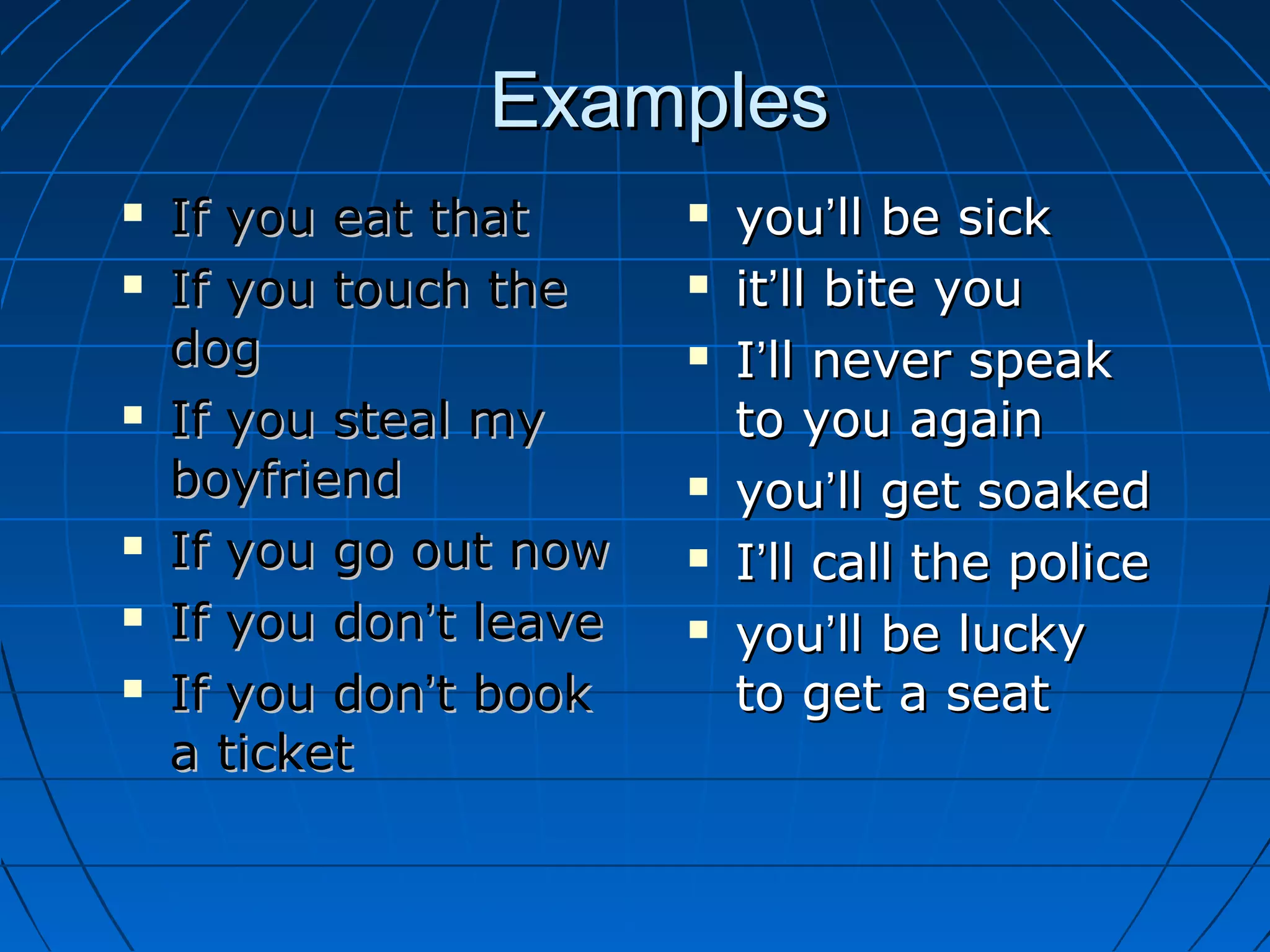 ExamplesExamples
 If you eat thatIf you eat that
 If you touch theIf you touch the
dogdog
 If you steal myIf you steal my
boyfriendboyfriend
 If you go out nowIf you go out now
 If you donIf you don’’t leavet leave
 If you donIf you don’’t bookt book
a ticketa ticket
 youyou’’ll be sickll be sick
 itit’’ll bite youll bite you
 II’’ll never speakll never speak
to you againto you again
 youyou’’ll get soakedll get soaked
 II’’ll call the policell call the police
 youyou’’ll be luckyll be lucky
to get a seatto get a seat
 