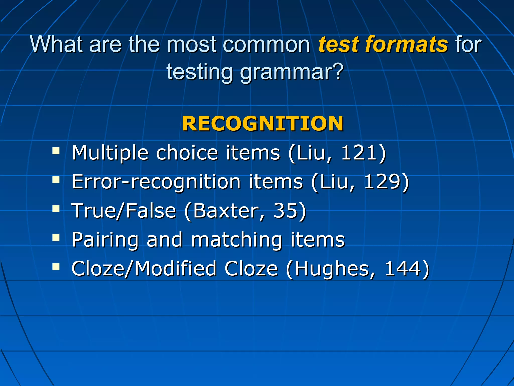 What are the most commonWhat are the most common test formatstest formats forfor
testing grammar?testing grammar?
RECOGNITIONRECOGNITION
 Multiple choice items (Liu, 121)Multiple choice items (Liu, 121)
 Error-recognition items (Liu, 129)Error-recognition items (Liu, 129)
 True/False (Baxter, 35)True/False (Baxter, 35)
 Pairing and matching itemsPairing and matching items
 Cloze/Modified Cloze (Hughes, 144)Cloze/Modified Cloze (Hughes, 144)
 
