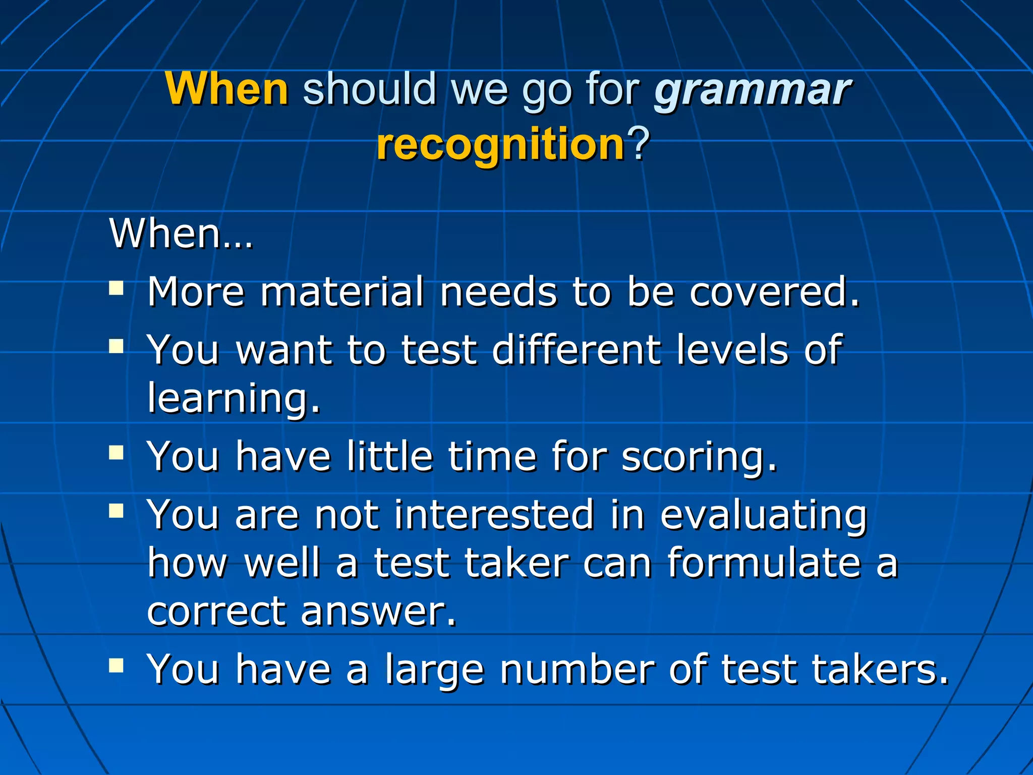 WhenWhen should we go forshould we go for grammargrammar
recognitionrecognition??
When…When…
 More material needs to be covered.More material needs to be covered.
 You want to test different levels ofYou want to test different levels of
learning.learning.
 You have little time for scoring.You have little time for scoring.
 You are not interested in evaluatingYou are not interested in evaluating
how well a test taker can formulate ahow well a test taker can formulate a
correct answer.correct answer.
 You have a large number of test takers.You have a large number of test takers.
 