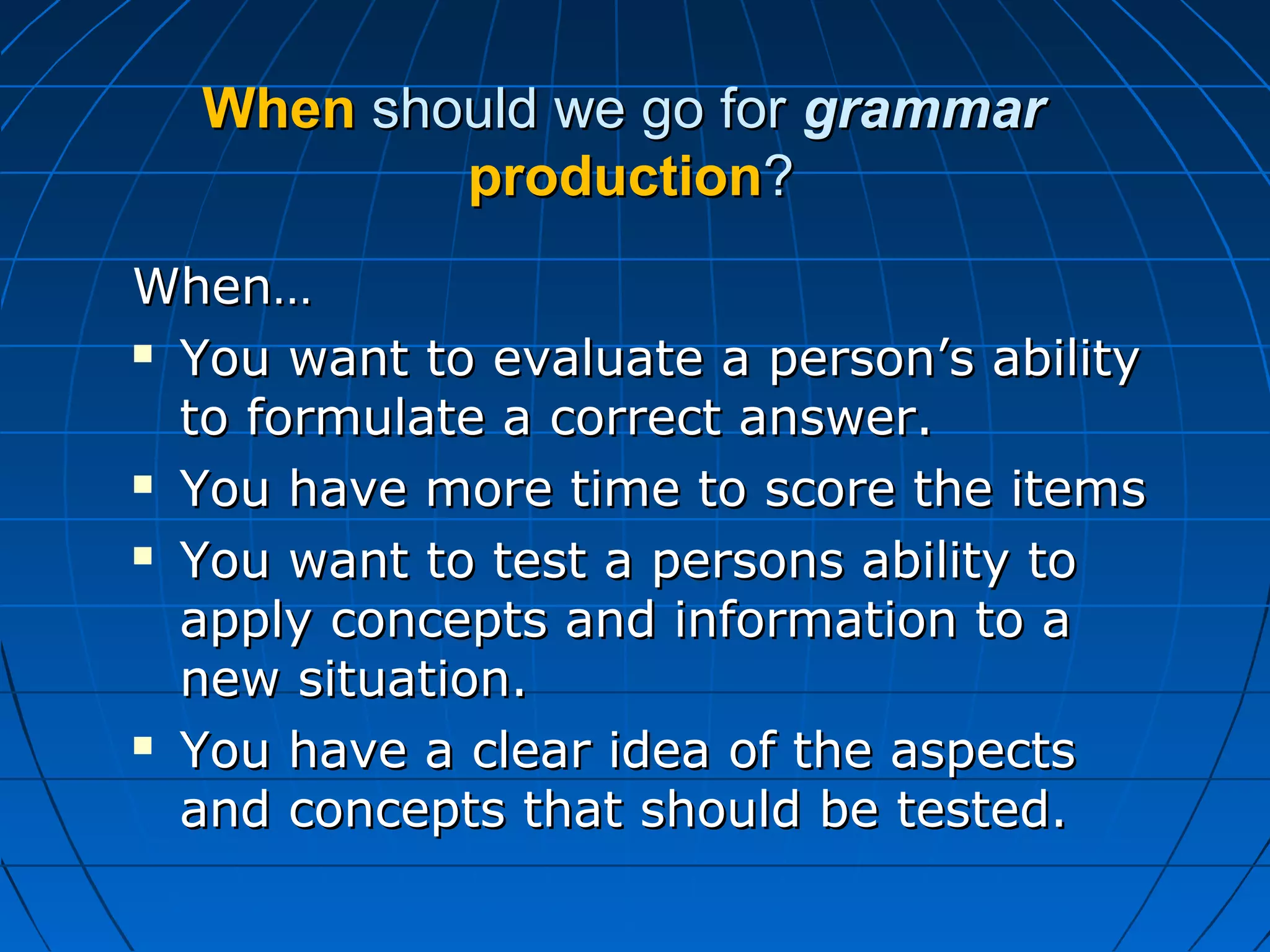 WhenWhen should we go forshould we go for grammargrammar
productionproduction??
When…When…
 You want to evaluate a person’s abilityYou want to evaluate a person’s ability
to formulate a correct answer.to formulate a correct answer.
 You have more time to score the itemsYou have more time to score the items
 You want to test a persons ability toYou want to test a persons ability to
apply concepts and information to aapply concepts and information to a
new situation.new situation.
 You have a clear idea of the aspectsYou have a clear idea of the aspects
and concepts that should be tested.and concepts that should be tested.
 