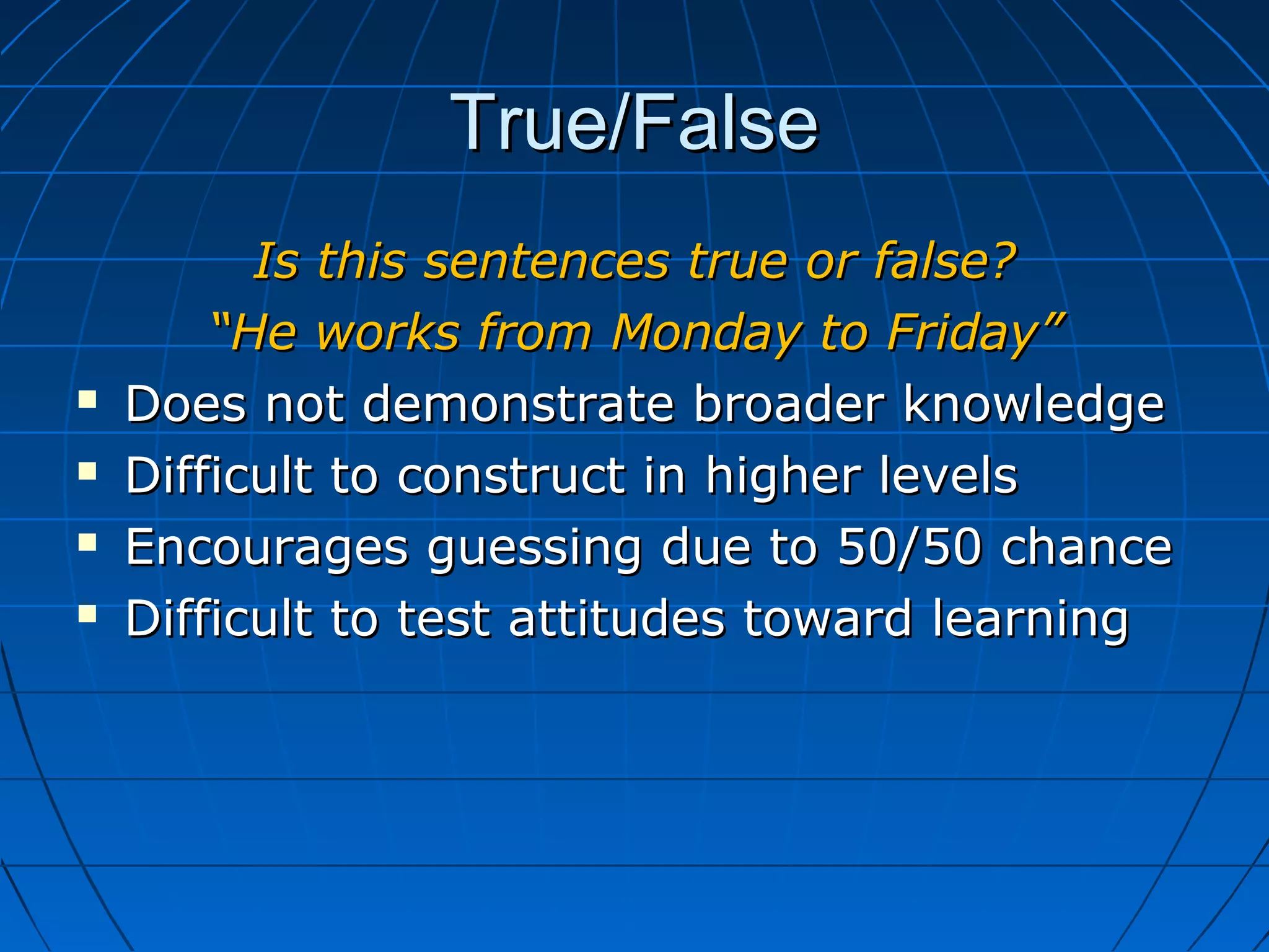 True/FalseTrue/False
Is this sentences true or false?Is this sentences true or false?
““He works from Monday to Friday”He works from Monday to Friday”
 Does not demonstrate broader knowledgeDoes not demonstrate broader knowledge
 Difficult to construct in higher levelsDifficult to construct in higher levels
 Encourages guessing due to 50/50 chanceEncourages guessing due to 50/50 chance
 Difficult to test attitudes toward learningDifficult to test attitudes toward learning
 