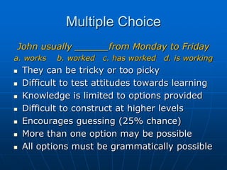 Multiple ChoiceJohn usually ______from Monday to Fridaya. works    b. worked   c. has worked   d. is working They can be tricky or too picky   Difficult to test attitudes towards learning Knowledge is limited to options provided Difficult to construct at higher levels Encourages guessing (25% chance) More than one option may be possibleAll options must be grammatically possible