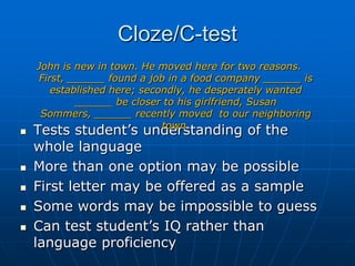 Cloze/C-testJohn is new in town. He moved here for two reasons. First, ______ found a job in a food company ______ is established here; secondly, he desperately wanted ______ be closer to his girlfriend, Susan Sommers, ______ recently moved  to our neighboring town.Tests student’s understanding of the whole language   More than one option may be possibleFirst letter may be offered as a sampleSome words may be impossible to guess Can test student’s IQ rather than language proficiency