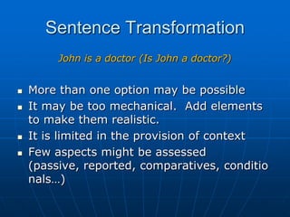 Sentence TransformationJohn is a doctor (Is John a doctor?)More than one option may be possibleIt may be too mechanical.  Add elements to make them realistic.It is limited in the provision of context Few aspects might be assessed (passive, reported, comparatives, conditionals…)