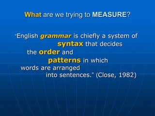 What are we trying to MEASURE?“English grammar is chiefly a system of                   syntax that decides 	   the order and               patternsin which 	words are arranged	        	into sentences.”(Close, 1982)