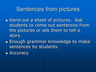 Sentences from picturesHand out a sheet of pictures.  Ask students to come out sentences from the pictures or ask them to tell a story.Enough grammar knowledge to make sentences by students. Accuracy