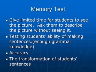 Memory TestGive limited time for students to see the picture.  Ask them to describe the picture without seeing it.    Testing students’ ability of making sentences.(enough grammar knowledge)AccuracyThe transformation of students’ sentences