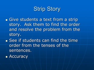 Strip StoryGive students a text from a strip story.  Ask them to find the order and resolve the problem from the story.See if students can find the time order from the tenses of the sentences.Accuracy