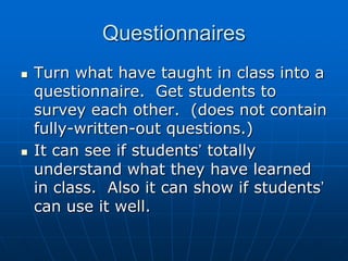 QuestionnairesTurn what have taught in class into a questionnaire.  Get students to survey each other.  (does not contain fully-written-out questions.)It can see if students’ totally understand what they have learned in class.  Also it can show if students’ can use it well.