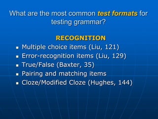 What are the most common test formats for testing grammar?RECOGNITIONMultiple choice items (Liu, 121)Error-recognition items (Liu, 129)True/False (Baxter, 35) Pairing and matching itemsCloze/Modified Cloze (Hughes, 144)
