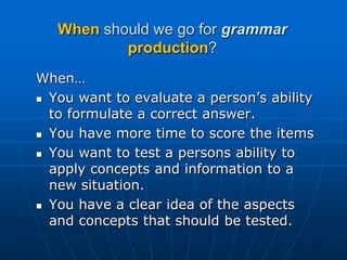 When should we go for grammarproduction?When…You want to evaluate a person’s ability to formulate a correct answer. You have more time to score the itemsYou want to test a persons ability to apply concepts and information to a new situation. You have a clear idea of the aspects and concepts that should be tested. 
