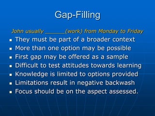 Gap-Filling,[object Object],John usually ______(work) from Monday to Friday,[object Object],They must be part of a broader context   ,[object Object],More than one option may be possible,[object Object],First gap may be offered as a sample,[object Object],Difficult to test attitudes towards learning ,[object Object],Knowledge is limited to options provided ,[object Object],Limitations result in negative backwash,[object Object],Focus should be on the aspect assessed.,[object Object]