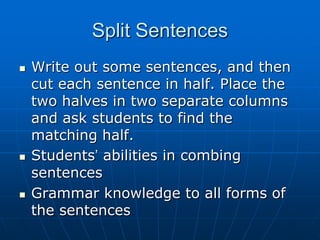 Split Sentences,[object Object],Write out some sentences, and then cut each sentence in half. Place the two halves in two separate columns and ask students to find the matching half. ,[object Object],Students’ abilities in combing sentences,[object Object],Grammar knowledge to all forms of the sentences,[object Object]