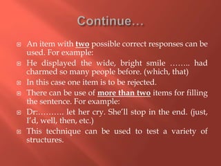 An item with two possible correct responses can be
used. For example:
 He displayed the wide, bright smile …….. had
charmed so many people before. (which, that)
 In this case one item is to be rejected.
 There can be use of more than two items for filling
the sentence. For example:
 Dr:………. let her cry. She’ll stop in the end. (just,
I’d, well, then, etc.)
 This technique can be used to test a variety of
structures.
 