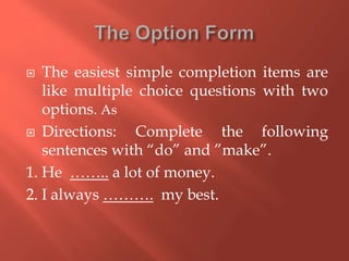  The easiest simple completion items are
like multiple choice questions with two
options. As
 Directions: Complete the following
sentences with “do” and ”make”.
1. He …….. a lot of money.
2. I always ………. my best.
 