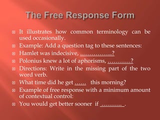  It illustrates how common terminology can be
used occasionally.
 Example: Add a question tag to these sentences:
 Hamlet was indecisive, ……………..?
 Polonius knew a lot of aphorisms, …………?
 Directions: Write in the missing part of the two
word verb.
 What time did he get …… this morning?
 Example of free response with a minimum amount
of contextual control:
 You would get better sooner if ……….. .
 