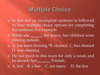  In this test an incomplete sentence is followed
by four multiple choice options for completing
the sentence. For example:
 While she ……… the house, her children were
playing outside.
 A. has been cleaning *B. cleaned C. has cleaned
D. was cleaning
 He has lived in this town for only a week and
he already has ………. Friends.
 A. few B. a few C. not many D. the few
 