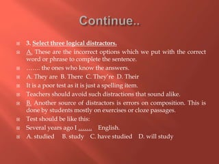  3. Select three logical distractors.
 A. These are the incorrect options which we put with the correct
word or phrase to complete the sentence.
 ……. the ones who know the answers.
 A. They are B. There C. They’re D. Their
 It is a poor test as it is just a spelling item.
 Teachers should avoid such distractions that sound alike.
 B. Another source of distractors is errors on composition. This is
done by students mostly on exercises or cloze passages.
 Test should be like this:
 Several years ago I ……. English.
 A. studied B. study C. have studied D. will study
 
