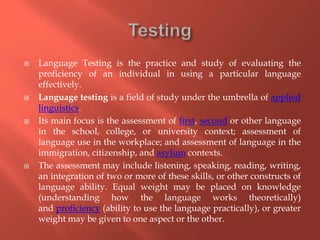  Language Testing is the practice and study of evaluating the
proficiency of an individual in using a particular language
effectively.
 Language testing is a field of study under the umbrella of applied
linguistics.
 Its main focus is the assessment of first, second or other language
in the school, college, or university context; assessment of
language use in the workplace; and assessment of language in the
immigration, citizenship, and asylum contexts.
 The assessment may include listening, speaking, reading, writing,
an integration of two or more of these skills, or other constructs of
language ability. Equal weight may be placed on knowledge
(understanding how the language works theoretically)
and proficiency (ability to use the language practically), or greater
weight may be given to one aspect or the other.
 