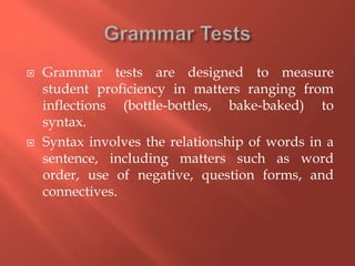  Grammar tests are designed to measure
student proficiency in matters ranging from
inflections (bottle-bottles, bake-baked) to
syntax.
 Syntax involves the relationship of words in a
sentence, including matters such as word
order, use of negative, question forms, and
connectives.
 