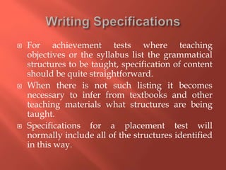 For achievement tests where teaching
objectives or the syllabus list the grammatical
structures to be taught, specification of content
should be quite straightforward.
 When there is not such listing it becomes
necessary to infer from textbooks and other
teaching materials what structures are being
taught.
 Specifications for a placement test will
normally include all of the structures identified
in this way.
 