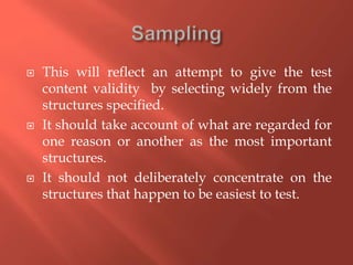  This will reflect an attempt to give the test
content validity by selecting widely from the
structures specified.
 It should take account of what are regarded for
one reason or another as the most important
structures.
 It should not deliberately concentrate on the
structures that happen to be easiest to test.
 