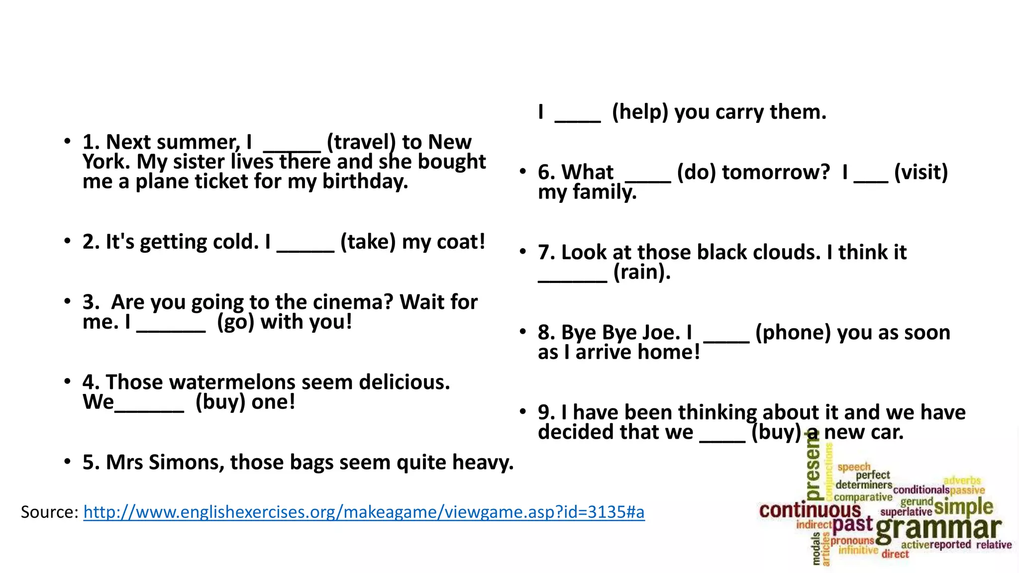 • 1. Next summer, I _____ (travel) to New
York. My sister lives there and she bought
me a plane ticket for my birthday.
• 2. It's getting cold. I _____ (take) my coat!
• 3. Are you going to the cinema? Wait for
me. I ______ (go) with you!
• 4. Those watermelons seem delicious.
We______ (buy) one!
• 5. Mrs Simons, those bags seem quite heavy.
I ____ (help) you carry them.
• 6. What ____ (do) tomorrow? I ___ (visit)
my family.
• 7. Look at those black clouds. I think it
______ (rain).
• 8. Bye Bye Joe. I ____ (phone) you as soon
as I arrive home!
• 9. I have been thinking about it and we have
decided that we ____ (buy) a new car.
Source: http://www.englishexercises.org/makeagame/viewgame.asp?id=3135#a
 