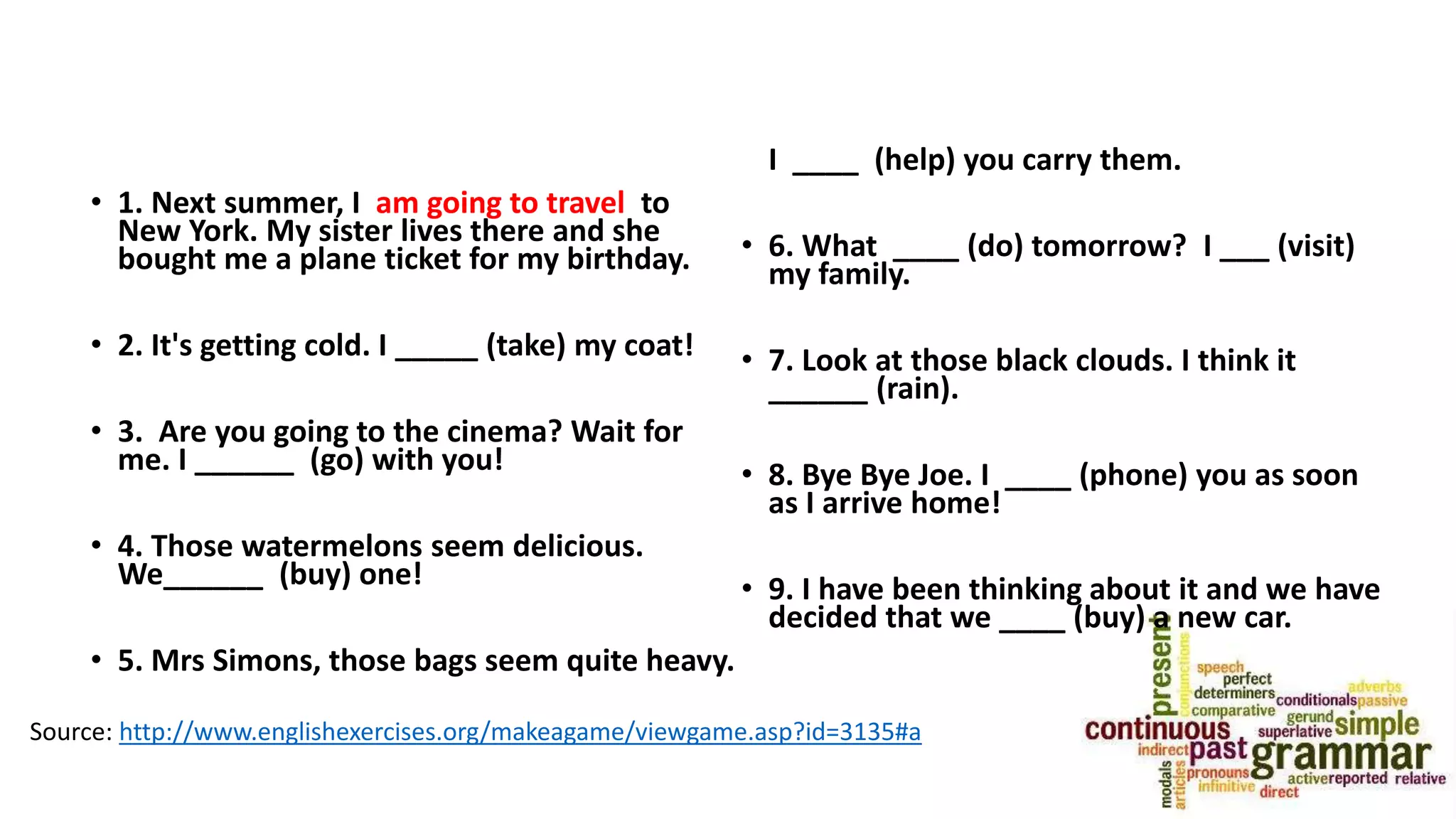 • 1. Next summer, I am going to travel to
New York. My sister lives there and she
bought me a plane ticket for my birthday.
• 2. It's getting cold. I _____ (take) my coat!
• 3. Are you going to the cinema? Wait for
me. I ______ (go) with you!
• 4. Those watermelons seem delicious.
We______ (buy) one!
• 5. Mrs Simons, those bags seem quite heavy.
I ____ (help) you carry them.
• 6. What ____ (do) tomorrow? I ___ (visit)
my family.
• 7. Look at those black clouds. I think it
______ (rain).
• 8. Bye Bye Joe. I ____ (phone) you as soon
as I arrive home!
• 9. I have been thinking about it and we have
decided that we ____ (buy) a new car.
Source: http://www.englishexercises.org/makeagame/viewgame.asp?id=3135#a
 