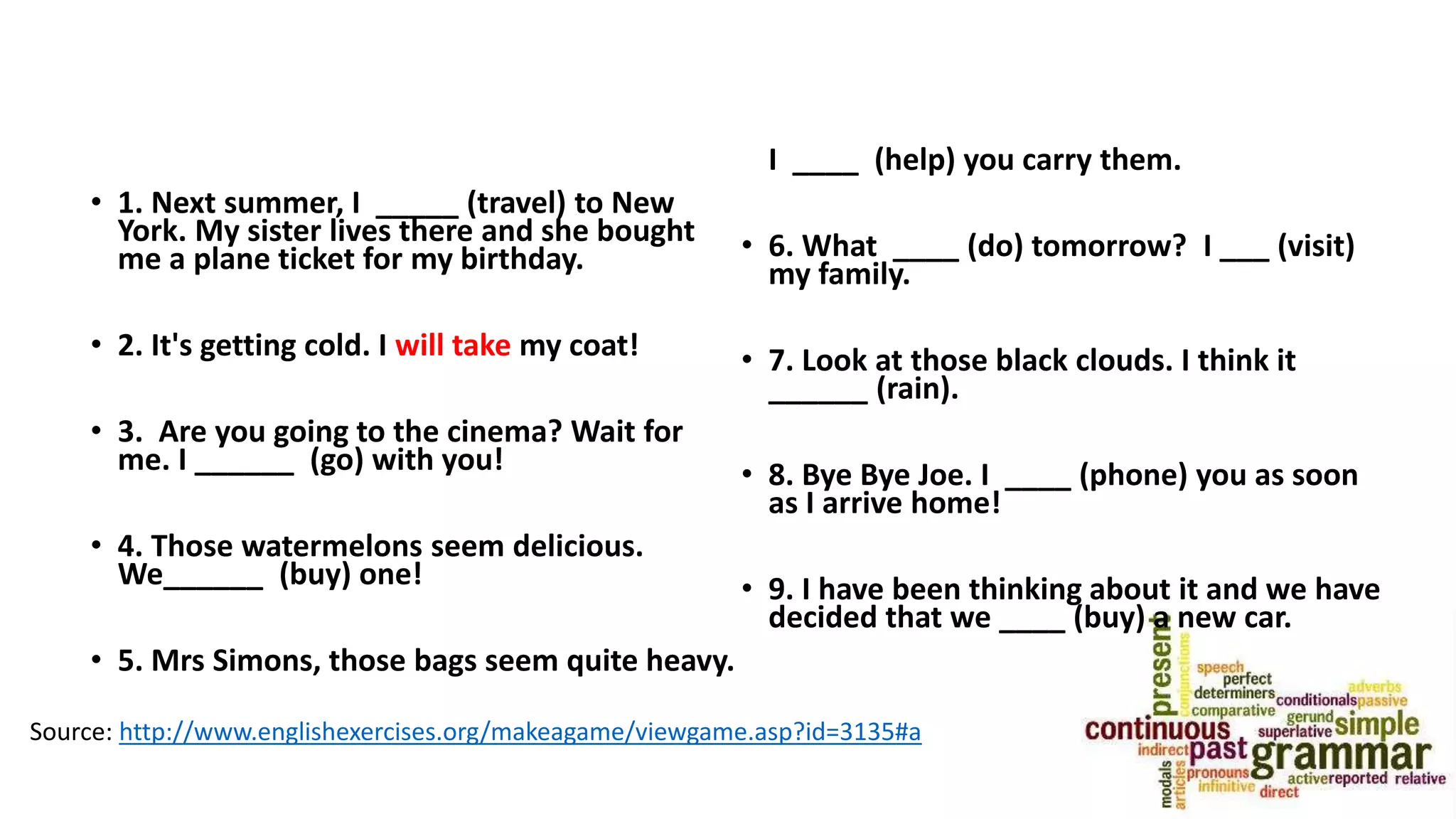 • 1. Next summer, I _____ (travel) to New
York. My sister lives there and she bought
me a plane ticket for my birthday.
• 2. It's getting cold. I will take my coat!
• 3. Are you going to the cinema? Wait for
me. I ______ (go) with you!
• 4. Those watermelons seem delicious.
We______ (buy) one!
• 5. Mrs Simons, those bags seem quite heavy.
I ____ (help) you carry them.
• 6. What ____ (do) tomorrow? I ___ (visit)
my family.
• 7. Look at those black clouds. I think it
______ (rain).
• 8. Bye Bye Joe. I ____ (phone) you as soon
as I arrive home!
• 9. I have been thinking about it and we have
decided that we ____ (buy) a new car.
Source: http://www.englishexercises.org/makeagame/viewgame.asp?id=3135#a
 