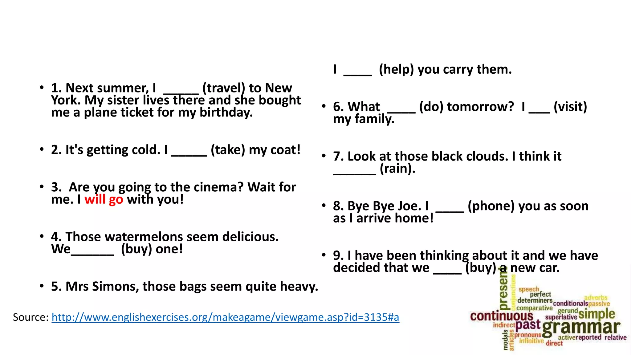 • 1. Next summer, I _____ (travel) to New
York. My sister lives there and she bought
me a plane ticket for my birthday.
• 2. It's getting cold. I _____ (take) my coat!
• 3. Are you going to the cinema? Wait for
me. I will go with you!
• 4. Those watermelons seem delicious.
We______ (buy) one!
• 5. Mrs Simons, those bags seem quite heavy.
I ____ (help) you carry them.
• 6. What ____ (do) tomorrow? I ___ (visit)
my family.
• 7. Look at those black clouds. I think it
______ (rain).
• 8. Bye Bye Joe. I ____ (phone) you as soon
as I arrive home!
• 9. I have been thinking about it and we have
decided that we ____ (buy) a new car.
Source: http://www.englishexercises.org/makeagame/viewgame.asp?id=3135#a
 