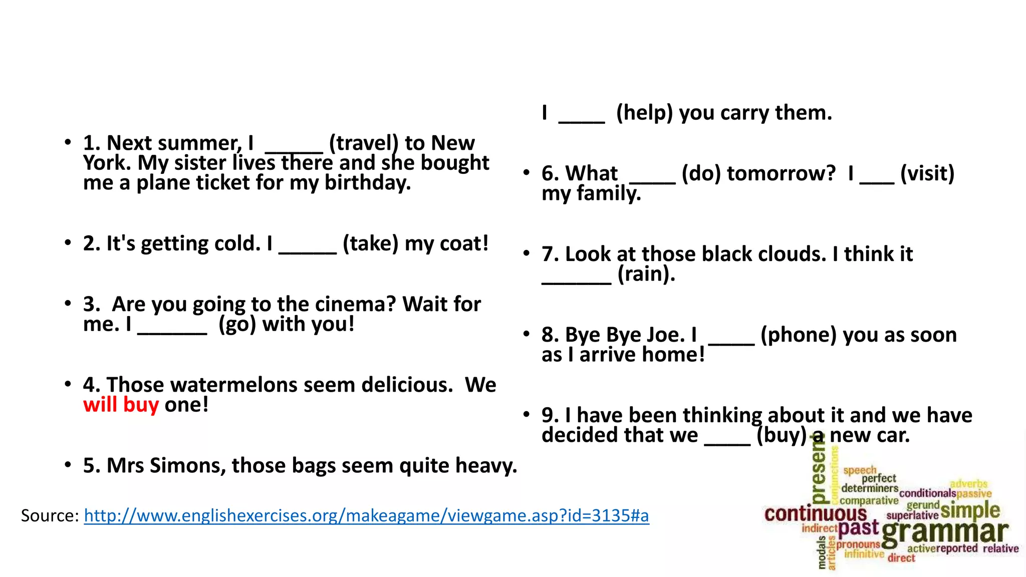 • 1. Next summer, I _____ (travel) to New
York. My sister lives there and she bought
me a plane ticket for my birthday.
• 2. It's getting cold. I _____ (take) my coat!
• 3. Are you going to the cinema? Wait for
me. I ______ (go) with you!
• 4. Those watermelons seem delicious. We
will buy one!
• 5. Mrs Simons, those bags seem quite heavy.
I ____ (help) you carry them.
• 6. What ____ (do) tomorrow? I ___ (visit)
my family.
• 7. Look at those black clouds. I think it
______ (rain).
• 8. Bye Bye Joe. I ____ (phone) you as soon
as I arrive home!
• 9. I have been thinking about it and we have
decided that we ____ (buy) a new car.
Source: http://www.englishexercises.org/makeagame/viewgame.asp?id=3135#a
 