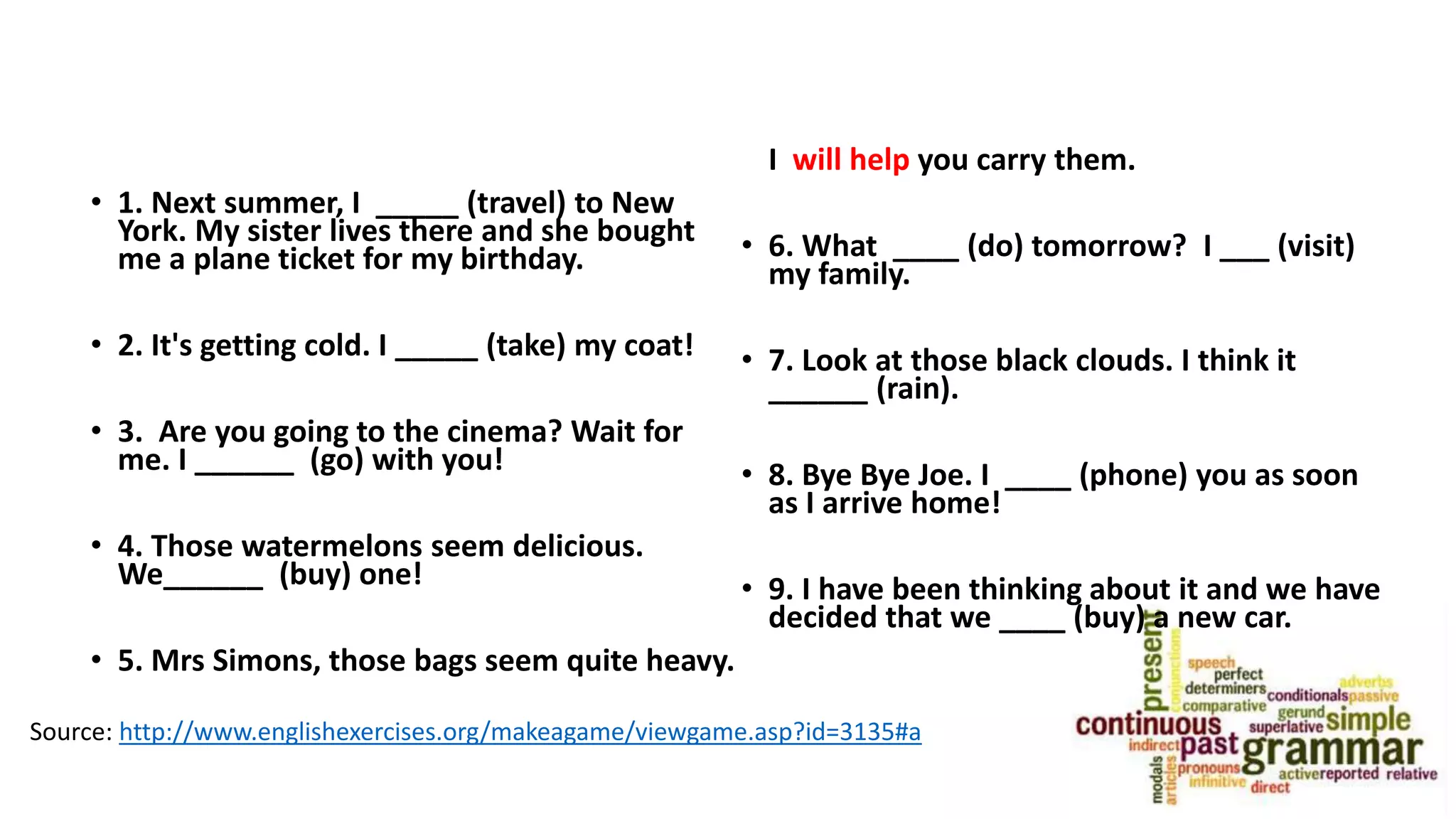 • 1. Next summer, I _____ (travel) to New
York. My sister lives there and she bought
me a plane ticket for my birthday.
• 2. It's getting cold. I _____ (take) my coat!
• 3. Are you going to the cinema? Wait for
me. I ______ (go) with you!
• 4. Those watermelons seem delicious.
We______ (buy) one!
• 5. Mrs Simons, those bags seem quite heavy.
I will help you carry them.
• 6. What ____ (do) tomorrow? I ___ (visit)
my family.
• 7. Look at those black clouds. I think it
______ (rain).
• 8. Bye Bye Joe. I ____ (phone) you as soon
as I arrive home!
• 9. I have been thinking about it and we have
decided that we ____ (buy) a new car.
Source: http://www.englishexercises.org/makeagame/viewgame.asp?id=3135#a
 