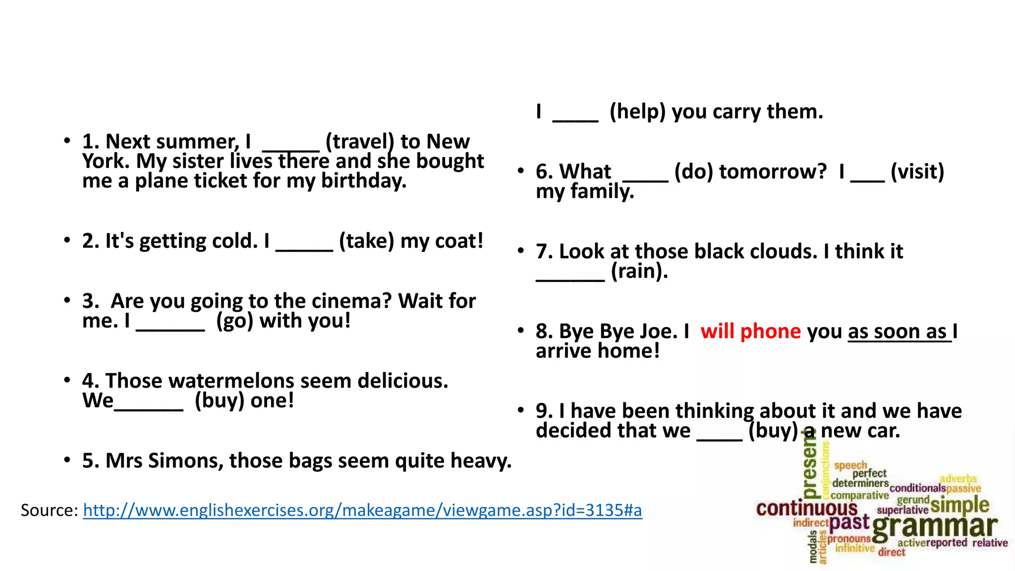 • 1. Next summer, I _____ (travel) to New
York. My sister lives there and she bought
me a plane ticket for my birthday.
• 2. It's getting cold. I _____ (take) my coat!
• 3. Are you going to the cinema? Wait for
me. I ______ (go) with you!
• 4. Those watermelons seem delicious.
We______ (buy) one!
• 5. Mrs Simons, those bags seem quite heavy.
I ____ (help) you carry them.
• 6. What ____ (do) tomorrow? I ___ (visit)
my family.
• 7. Look at those black clouds. I think it
______ (rain).
• 8. Bye Bye Joe. I will phone you as soon as I
arrive home!
• 9. I have been thinking about it and we have
decided that we ____ (buy) a new car.
Source: http://www.englishexercises.org/makeagame/viewgame.asp?id=3135#a
 