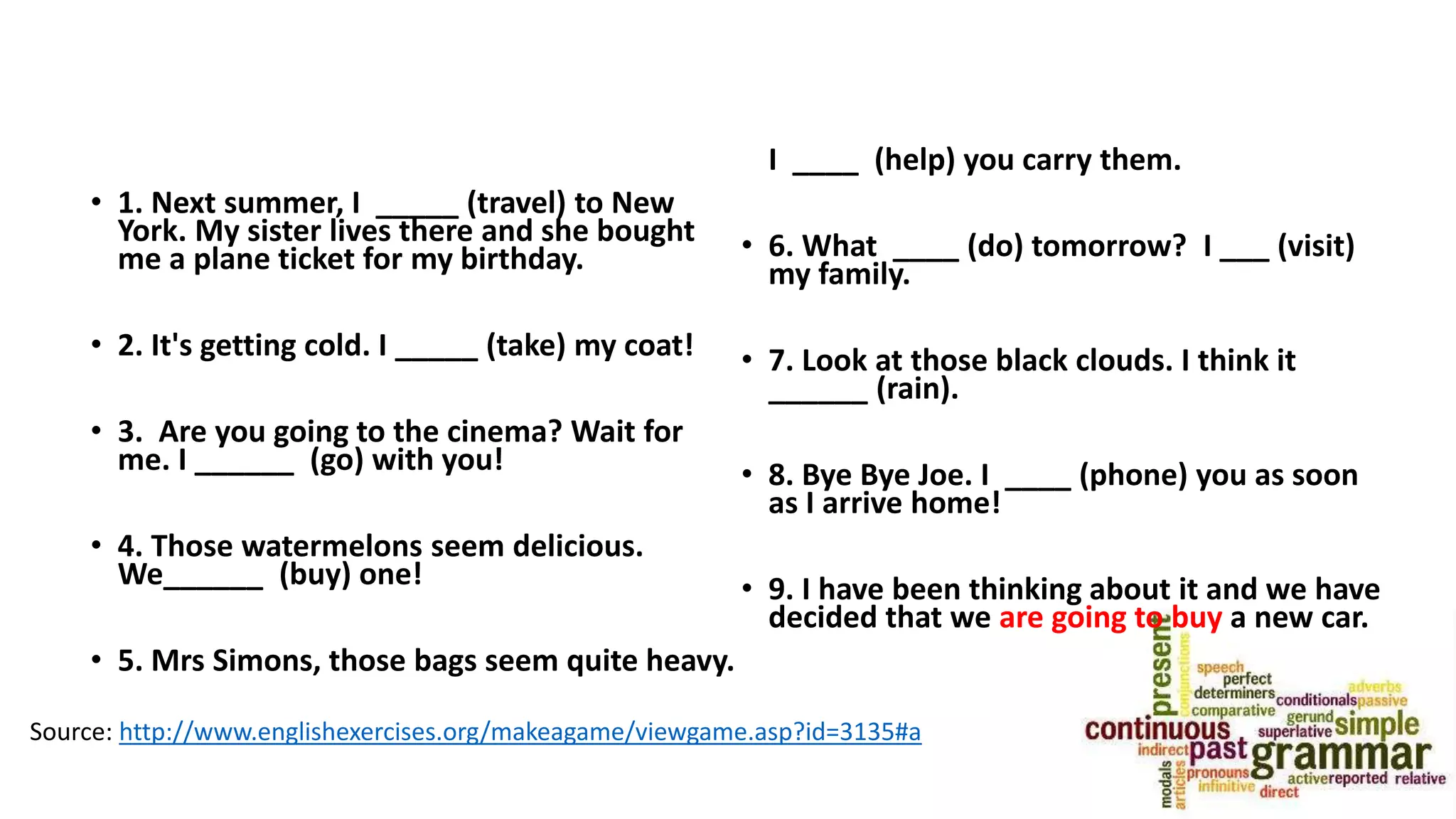 • 1. Next summer, I _____ (travel) to New
York. My sister lives there and she bought
me a plane ticket for my birthday.
• 2. It's getting cold. I _____ (take) my coat!
• 3. Are you going to the cinema? Wait for
me. I ______ (go) with you!
• 4. Those watermelons seem delicious.
We______ (buy) one!
• 5. Mrs Simons, those bags seem quite heavy.
I ____ (help) you carry them.
• 6. What ____ (do) tomorrow? I ___ (visit)
my family.
• 7. Look at those black clouds. I think it
______ (rain).
• 8. Bye Bye Joe. I ____ (phone) you as soon
as I arrive home!
• 9. I have been thinking about it and we have
decided that we are going to buy a new car.
Source: http://www.englishexercises.org/makeagame/viewgame.asp?id=3135#a
 